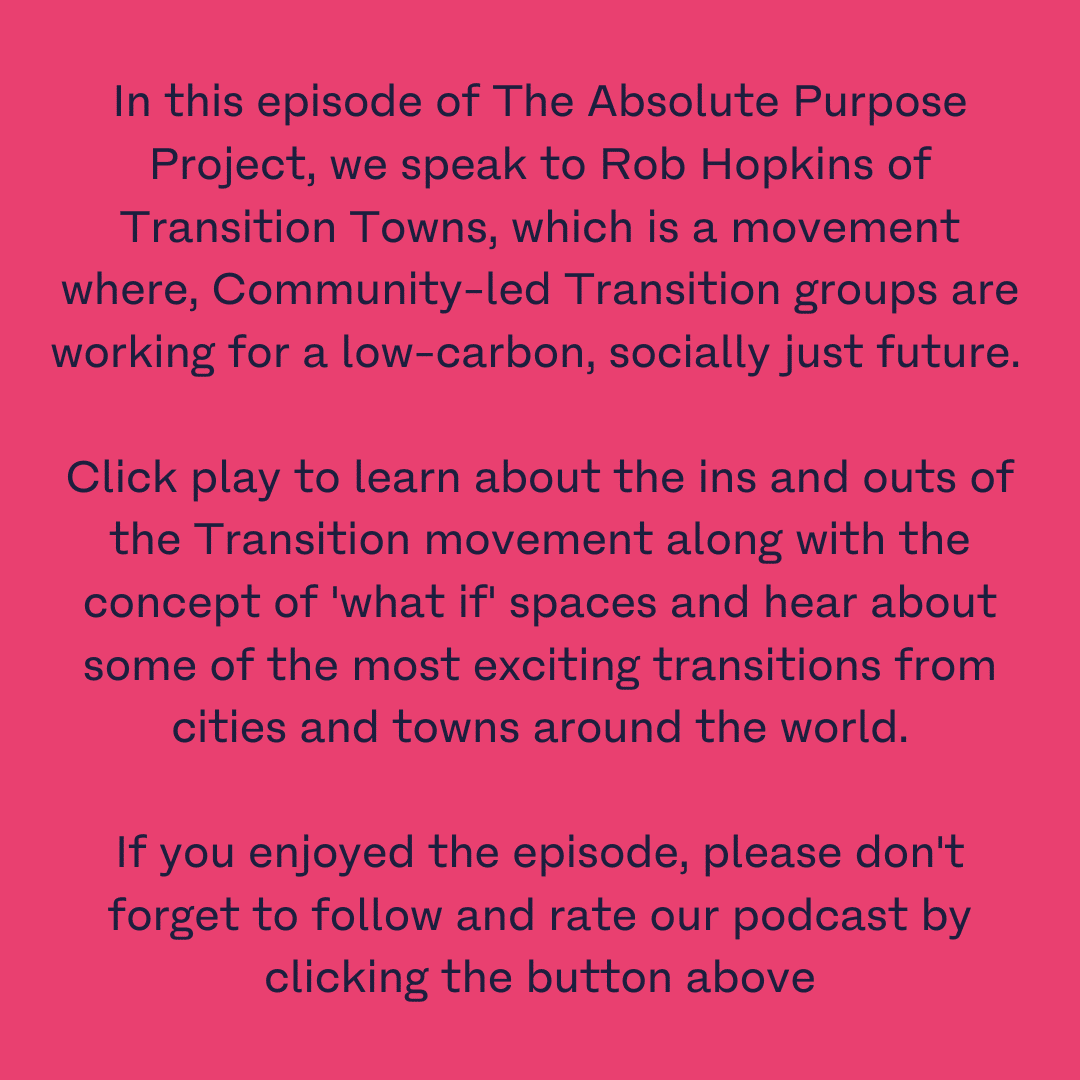 In this episode of The Absolute Purpose Project, we speak to Rob Hopkins of Transition Towns, which is a movement where, Community-led Transition groups are working for a low-carbon, socially just future. Click play to learn about the ins and outs of the Transition movement along with the concept of 'what if' spaces and hear about some of the most exciting transitions from cities and towns around the world. If you enjoyed the episode, please don't forget to follow and rate our podcast by clicking the button above